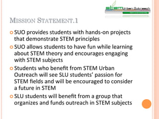 MISSION STATEMENT.1
¢  SUO	
  provides	
  students	
  with	
  hands-­‐on	
  projects	
  
    that	
  demonstrate	
  STEM	
  principles	
  
¢  SUO	
  allows	
  students	
  to	
  have	
  fun	
  while	
  learning	
  
    about	
  STEM	
  theory	
  and	
  encourages	
  engaging	
  
    with	
  STEM	
  subjects	
  
¢  Students	
  who	
  beneﬁt	
  from	
  STEM	
  Urban	
  
    Outreach	
  will	
  see	
  SLU	
  students’	
  passion	
  for	
  
    STEM	
  ﬁelds	
  and	
  will	
  be	
  encouraged	
  to	
  consider	
  
    a	
  future	
  in	
  STEM	
  
¢  SLU	
  students	
  will	
  beneﬁt	
  from	
  a	
  group	
  that	
  
    organizes	
  and	
  funds	
  outreach	
  in	
  STEM	
  subjects	
  
 