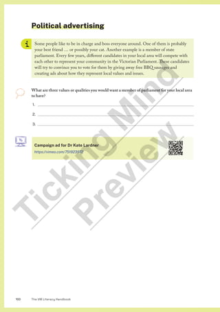 The VM Literacy Handbook
100
Political advertising
Some people like to be in charge and boss everyone around. One of them is probably
your best friend … or possibly your cat. Another example is a member of state
parliament. Every few years, different candidates in your local area will compete with
each other to represent your community in the Victorian Parliament. These candidates
will try to convince you to vote for them by giving away free BBQ sausages and
creating ads about how they represent local values and issues.
What are three values or qualities you would want a member of parliament for your local area
to have?
1.
2.
3.
Campaign ad for Dr Kate Lardner
https://vimeo.com/751923972
T
i
c
k
i
n
g
M
i
n
d
P
r
e
v
i
e
w
 