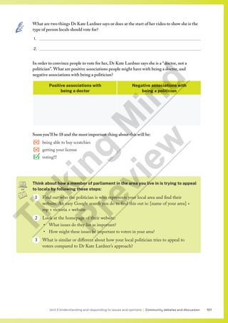 101
Unit 2 Understanding and responding to issues and opinions | Community debates and discussion
Think about how a member of parliament in the area you live in is trying to appeal
to locals by following these steps:
1 Find out who the politician is who represents your local area and find their
website. An easy Google search you do to find this out is: [name of your area] +
mp + victoria + website
2 Look at the homepage of their website:
• What issues do they list as important?
• How might these issues be important to voters in your area?
3 What is similar or different about how your local politician tries to appeal to
voters compared to Dr Kate Lardner’s approach?
What are two things Dr Kate Lardner says or does at the start of her video to show she is the
type of person locals should vote for?
1.
2.
In order to convince people to vote for her, Dr Kate Lardner says she is a “doctor, not a
politician”. What are positive associations people might have with being a doctor, and
negative associations with being a politician?
Positive associations with
being a doctor
Negative associations with
being a politician
Soon you’ll be 18 and the most important thing about this will be:
being able to buy scratchies
getting your license
voting!!!
T
i
c
k
i
n
g
M
i
n
d
P
r
e
v
i
e
w
 