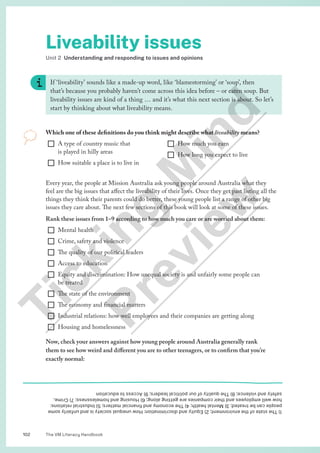 The VM Literacy Handbook
102
1)
The
state
of
the
environment;
2)
Equity
and
discrimination:
How
unequal
society
is
and
unfairly
some
people
can
be
treated;
3)
Mental
health;
4)
The
economy
and
financial
matters;
5)
Industrial
relations:
how
well
employees
and
their
companies
are
getting
along;
6)
Housing
and
homelessness;
7)
Crime,
safety
and
violence;
8)
The
quality
of
our
political
leaders;
9)
Access
to
education
Liveability issues
Unit 2 Understanding and responding to issues and opinions
If ‘liveability’ sounds like a made-up word, like ‘blamestorming’ or ‘soup’, then
that’s because you probably haven’t come across this idea before – or eaten soup. But
liveability issues are kind of a thing … and it’s what this next section is about. So let’s
start by thinking about what liveability means.
Which one of these definitions do you think might describe what liveability means?
¨ A type of country music that
is played in hilly areas
¨ How suitable a place is to live in
¨ How much you earn
¨ How long you expect to live
Every year, the people at Mission Australia ask young people around Australia what they
feel are the big issues that affect the liveability of their lives. Once they get past listing all the
things they think their parents could do better, these young people list a range of other big
issues they care about. The next few sections of this book will look at some of these issues.
Rank these issues from 1–9 according to how much you care or are worried about them:
¨ Mental health
¨ Crime, safety and violence
¨ The quality of our political leaders
¨ Access to education
¨ Equity and discrimination: How unequal society is and unfairly some people can
be treated
¨ The state of the environment
¨ The economy and financial matters
¨ Industrial relations: how well employees and their companies are getting along
¨ Housing and homelessness
Now, check your answers against how young people around Australia generally rank
them to see how weird and different you are to other teenagers, or to confirm that you’re
exactly normal:
T
i
c
k
i
n
g
M
i
n
d
P
r
e
v
i
e
w
 