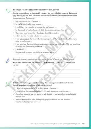 103
Unit 2 Understanding and responding to issues and opinions | Liveability issues
So why do you care about some issues more than others?
Use the prompts below to discuss with a partner why you ranked the issues on the opposite
page the way you did. Also, talk about how similar or different your response was to other
teenagers around the country.
• My top concern was … because …
• In my life, this is a big issue because …
• I could have put a number of issues at the top because …
• In the middle of my list, I put … I think about this sometimes when …
• There were some issues that I didn’t care about like … and …
• I don’t feel like I’m really affected by … since …
• I was not surprised that most other teenagers put … at the top of their list.This makes
sense to me because …
• I was surprised that most other teenagers put … at the top of their list.This was surprising
to me because most teenagers I know …
• I wonder if …?
• Do you think teenagers give different responses when …?
You might have concerns that were not even on this list. What do you think is missing?
Write three concerns that you think SUPER DEFINITELY SHOULD have been on
the list:
1.
2.
3.
Turn to your partner again and discuss why these are important additions to the list.
Use the sentence starters below to help you get started.
• I think it’s important for us all to think about … because …
• I can’t believe that no one has added … It’s really important to me because …
• One of the issues no one ever seems to talk about is … and we definitely need to talk
about it since …
• It seems weird to have a list about young people’s concerns and not mention …,
which is really important since …
T
i
c
k
i
n
g
M
i
n
d
P
r
e
v
i
e
w
 