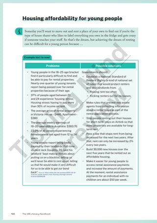 The VM Literacy Handbook
104
Housing affordability for young people
Someday you’ll want to move out and rent a place of your own to find out if you’re the
type of house sharer who likes to label everything you own in the fridge and gets crazy
if someone touches your stuff. So that’s the dream, but achieving the dream of renting
can be difficult for a young person because …
Example text to read
Problems Possible solutions
• Young people in the 18–25 age bracket
find it particularly difficult to find and
be able to pay for rental properties.
Nearly one-quarter of young tenants
report being passed over for rental
properties because of their age.
• 37% of people aged between 20
and 24 experience ‘housing stress’.
Housing stress: having to pay more
than 30% of income on rent.
• The average price of rental property
in Victoria: House–$440, Apartment–
$380
• The average weekly earnings of
18–20-year-olds in Australia: $383.70
• 23.0% of all people experiencing
homelessness are aged from 12 to 24
years.
• Young people report being badly
treated by their landlords: Full-time
student Jack Doughty, 20, said his
landlord “kept making threats about
putting us on a blacklist, telling us
we’d never be able to rent again, telling
us that he would make it very difficult
for us to be able to get our bond
back”. Source: https://www.abc.net.au/news/2023-03-12/
victorian-rental-market-crisis-housing-shortage-tenants-
victoria/102084206
Governments should:
• Establish a National Standard of
Renters’ Rights (a kind of national set
of rules) that would protect renters
and stop landlords from:
• Raising rent too often
• Kicking renters out for no reason.
• Make rules that prevent real estate
agents from collecting information
about a renter’s age as part of the
rental application process.
• Stop people renting out their houses
for short-term stays on Airbnb so that
more properties are available for long-
term rent.
• Pass a law that stops rent from being
increased for the next two years. After
that, rent can only be increased by 2%
every two years.
• Build 30,000 new houses over the
next five years that be rented out as
affordable housing.
• Make it easier for young people to
access rental assistance payments
and increase the amount of payments.
At the moment, rental assistance
payments for an individual with no
children are about $50 per week.
T
i
c
k
i
n
g
M
i
n
d
P
r
e
v
i
e
w
 