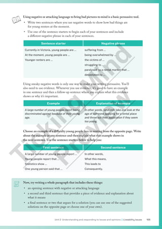 105
Unit 2 Understanding and responding to issues and opinions | Liveability issues
Now, try writing a whole paragraph that includes these things:
• an opening sentence with negative or attacking language
• a second and third sentence that provides a piece of evidence and explanation about
what it means
• a final sentence or two that argues for a solution (you can use one of the suggested
solutions on the opposite page or choose one of your own).
Using negative or attacking language to bring bad pictures to mind is a basic persuasive tool.
• Write two sentences where you use negative words to show how bad things are
for young renters at the moment.
• Use one of the sentence starters to begin each of your sentences and include
a different negative phrase in each of your sentences.
Sentence starter Negative phrase
Currently in Victoria, young people are …
At the moment, young people are …
Younger renters are …
suffering from …
being overwhelmed by …
the victims of …
struggling to …
paralysed by a rental market that …
devastated by …
Using sneaky negative words is only one way to make your writing persuasive. You’ll
also need to use evidence. Whenever you use evidence, it’s good to have an example
in one sentence and then a follow-up sentence where you explain what this evidence
shows or why it’s important.
Example Explanation of example
A large number of young people report being
discriminated against because of their young
age.
In other words, landlords take one look at the
age of someone applying for a rental place
and throw out their application if they seem
too young.
Choose an example of a difficulty young people face in renting from the opposite page. Write
about the example in one sentence and then explain what this example shows in
the next sentence. Use the sentence starters below to help you:
First sentence Second sentence
A large number of young people report …
Young people report that …
Statistics show …
One young person said that …
In other words,
What this means,
This leads to
Consequently,
T
i
c
k
i
n
g
M
i
n
d
P
r
e
v
i
e
w
 