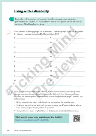 The VM Literacy Handbook
106
Living with a disability
Everywhere, all around us, are humans with different appearances, identities,
personalities and abilities. It’s because they’re people. And people are not the same as
each other. Mind-boggling, we know.
What are some of the ways people can be different? List as many ways as you can imagine in
five minutes – try to get more than 20 different things. GO!!
1.
2.
3.
4.
5.
6.
7.
8.
9.
10.
11.
12.
13.
14.
15.
16.
17.
18.
19.
20.
You’re going to watch a video about different Australians who live with a disability. There
are many ways that they experience life in Australia differently from those around them.
And there are many ways that they would like to see a change in some people’s attitudes and
understanding.
• Before you watch the video, look through the questions on the opposite page.
• Make sure you understand what each question is asking you. If you don’t know what a
word means, ask your teacher, or look it up online.
• Then, watch the video a couple of times so that you can answer all of the questions.
‘What we wish people knew about living with a disability’
https://www.youtube.com/watch?v=alxjJd7qKtw
T
i
c
k
i
n
g
M
i
n
d
P
r
e
v
i
e
w
 