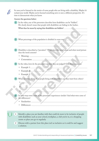 107
Unit 2 Understanding and responding to issues and opinions | Liveability issues
So now you’ve listened to the stories of some people who are living with a disability. Maybe it’s
rocked your world. Maybe you’ve learned something new or seen a different perspective. It’s
time to demonstrate what you know.
Answer the questions below:
1 In the video, one of the presenters describes how disabilities can be “hidden”.
He clearly doesn’t mean that people with disabilities are hiding in the bushes.
What does he mean by saying that disabilities are hidden? 


2 What percentage of the population is disabled in some way? 


3 Disability is described as “prevalent”. What does this word mean and what word picture
does the word connote?
• Meaning: 
• Connotation: 
4 In the video, how do the presenters say that they are judged? Give three examples:
• Example 1: 
• Example 2: 
• Example 3: 
5 What are three things that people living with disabilities say they want from others?
1.
2.
3.
6 In what ways were some of the presenters’ experiences similar? And what were some of
the differences?
• Similarities: 
• Differences: 
1 Identify a place you are familiar with that could do more to be inclusive of people
with disabilities such as your school, workplace, a club you’re in, or a shopping
centre or place you go to regularly.
2 Discuss with a partner how this place isn’t as inclusive as it could be and suggest
a solution.
T
i
c
k
i
n
g
M
i
n
d
P
r
e
v
i
e
w
 
