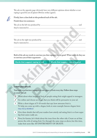 109
Unit 2 Understanding and responding to issues and opinions | Liveability issues
The ads on the opposite page obviously have very different opinions about whether or not
vaping is good for you (Captain Obvious strikes again!).
Firstly, have a close look at who produced each of the ads.
Finish these two sentences:
The ad on the left was produced by 							 and
they’re interested in 


The ad on the right was produced by 							 and
they’re interested in 


Both of the ads use words to convince you that vaping is bad or good. What words do they use
to convince you of their arguments:
Words that suggest vaping is bad Words that suggest vaping is good
Create your own ad.
Your task is to convince teenagers to eat a piece of fruit every day. Follow these steps
to create this ad:
1 Think about what images of fruit or people eating fruit might appeal to teenagers.
2 Go online and choose an image that you think will be persuasive in your ad.
3 Write a short slogan of 5–10 words that says how awesome fruit is.
To help you come up with a slogan, look at some example famous slogans here:
http://bit.ly/3G48kJU
4 Give three details that tell your readers how utterly rad eating fruit is or how super
hip fruit eaters really are.
5 Now, for funsies, let’s think about the issue from the other side. Create an ad that
proves the evils of eating fruit. Go through the same steps as above, but this time,
make fruit seem like AN INSTRUMENT OF DEATH.
T
i
c
k
i
n
g
M
i
n
d
P
r
e
v
i
e
w
 