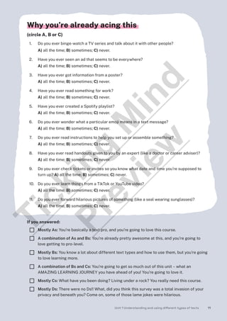 Unit 1 Understanding and using different types of texts 11
Why you’re already acing this
(circle A, B or C)
1. Do you ever binge-watch a TV series and talk about it with other people?
A) all the time; B) sometimes; C) never.
2. Have you ever seen an ad that seems to be everywhere?
A) all the time; B) sometimes; C) never.
3. Have you ever got information from a poster?
A) all the time; B) sometimes; C) never.
4. Have you ever read something for work?
A) all the time; B) sometimes; C) never.
5. Have you ever created a Spotify playlist?
A) all the time; B) sometimes; C) never.
6. Do you ever wonder what a particular emoji means in a text message?
A) all the time; B) sometimes; C) never.
7. Do you ever read instructions to help you set up or assemble something?
A) all the time; B) sometimes; C) never.
8. Have you ever read handouts given to you by an expert (like a doctor or career adviser)?
A) all the time; B) sometimes; C) never.
9. Do you ever check tickets or invites so you know what date and time you’re supposed to
turn up? A) all the time; B) sometimes; C) never.
10. Do you ever learn things from a TikTok or YouTube video?
A) all the time; B) sometimes; C) never.
11. Do you ever forward hilarious pictures of something (like a seal wearing sunglasses)?
A) all the time; B) sometimes; C) never.
If you answered:
¨ Mostly As: You’re basically a text pro, and you’re going to love this course.
¨ A combination of As and Bs: You’re already pretty awesome at this, and you’re going to
love getting to pro-level.
¨ Mostly Bs: You know a lot about different text types and how to use them, but you’re going
to love learning more.
¨ A combination of Bs and Cs: You’re going to get so much out of this unit – what an
AMAZING LEARNING JOURNEY you have ahead of you! You’re going to love it.
¨ Mostly Cs: What have you been doing? Living under a rock? You really need this course.
¨ Mostly Ds: There were no Ds!! What, did you think this survey was a total invasion of your
privacy and beneath you? Come on, some of those lame jokes were hilarious.
T
i
c
k
i
n
g
M
i
n
d
P
r
e
v
i
e
w
 