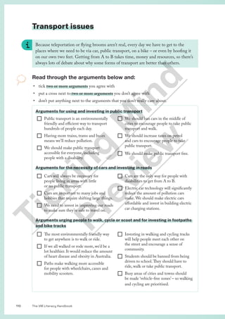 The VM Literacy Handbook
110
Transport issues
Because teleportation or flying brooms aren’t real, every day we have to get to the
places where we need to be via car, public transport, on a bike – or even by hoofing it
on our own two feet. Getting from A to B takes time, money and resources, so there’s
always lots of debate about why some forms of transport are better than others.
Read through the arguments below and:
• tick two or more arguments you agree with
• put a cross next to two or more arguments you don’t agree with
• don’t put anything next to the arguments that you don’t really care about.
Arguments for using and investing in public transport
¨ Public transport is an environmentally
friendly and efficient way to transport
hundreds of people each day.
¨ Having more trains, trams and buses
means we’ll reduce pollution.
¨ We should make public transport
accessible for everyone, including
people with a disability.
¨ We should ban cars in the middle of
cities to encourage people to take public
transport and walk.
¨ We should increase taxes on petrol
and cars to encourage people to take
public transport.
¨ We should make public transport free.
Arguments for the necessity of cars and investing in roads
¨ Cars will always be necessary for
people living in areas with little
or no public transport.
¨ Cars are important to many jobs and
hobbies that require shifting large things.
¨ We need to invest in improving our roads
to make sure they’re safe to travel on.
¨ Cars are the only way for people with
disabilities to get from A to B.
¨ Electric car technology will significantly
reduce the amount of pollution cars
make. We should make electric cars
affordable and invest in building electric
car charging stations.
Arguments urging people to walk, cycle or scoot and for investing in footpaths
and bike tracks
¨ The most environmentally friendly way
to get anywhere is to walk or ride.
¨ If we all walked or rode more, we’d be a
lot healthier. It would reduce the amount
of heart disease and obesity in Australia.
¨ Paths make walking more accessible
for people with wheelchairs, canes and
mobility scooters.
¨ Investing in walking and cycling tracks
will help people meet each other on
the street and encourage a sense of
community.
¨ Students should be banned from being
driven to school.They should have to
ride, walk or take public transport.
¨ Busy areas of cities and towns should
be made ‘vehicle-free zones’ – so walking
and cycling are prioritised.
T
i
c
k
i
n
g
M
i
n
d
P
r
e
v
i
e
w
 