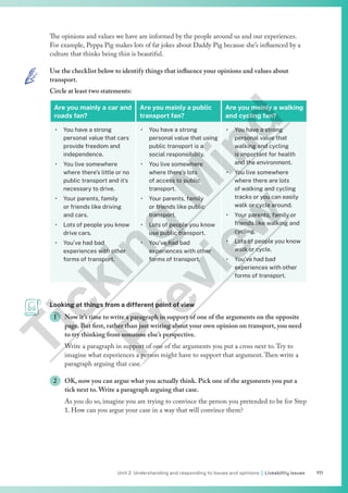 111
Unit 2 Understanding and responding to issues and opinions | Liveability issues
The opinions and values we have are informed by the people around us and our experiences.
For example, Peppa Pig makes lots of fat jokes about Daddy Pig because she’s influenced by a
culture that thinks being thin is beautiful.
Use the checklist below to identify things that influence your opinions and values about
transport.
Circle at least two statements:
Are you mainly a car and
roads fan?
Are you mainly a public
transport fan?
Are you mainly a walking
and cycling fan?
• You have a strong
personal value that cars
provide freedom and
independence.
• You live somewhere
where there’s little or no
public transport and it’s
necessary to drive.
• Your parents, family
or friends like driving
and cars.
• Lots of people you know
drive cars.
• You’ve had bad
experiences with other
forms of transport.
• You have a strong
personal value that using
public transport is a
social responsibility.
• You live somewhere
where there’s lots
of access to public
transport.
• Your parents, family
or friends like public
transport.
• Lots of people you know
use public transport.
• You’ve had bad
experiences with other
forms of transport.
• You have a strong
personal value that
walking and cycling
is important for health
and the environment.
• You live somewhere
where there are lots
of walking and cycling
tracks or you can easily
walk or cycle around.
• Your parents, family or
friends like walking and
cycling.
• Lots of people you know
walk or cycle.
• You’ve had bad
experiences with other
forms of transport.
Looking at things from a different point of view
1 Now it’s time to write a paragraph in support of one of the arguments on the opposite
page. But first, rather than just writing about your own opinion on transport, you need
to try thinking from someone else’s perspective.
Write a paragraph in support of one of the arguments you put a cross next to.Try to
imagine what experiences a person might have to support that argument.Then write a
paragraph arguing that case.
2 OK, now you can argue what you actually think. Pick one of the arguments you put a
tick next to. Write a paragraph arguing that case.
As you do so, imagine you are trying to convince the person you pretended to be for Step
1. How can you argue your case in a way that will convince them?
T
i
c
k
i
n
g
M
i
n
d
P
r
e
v
i
e
w
 
