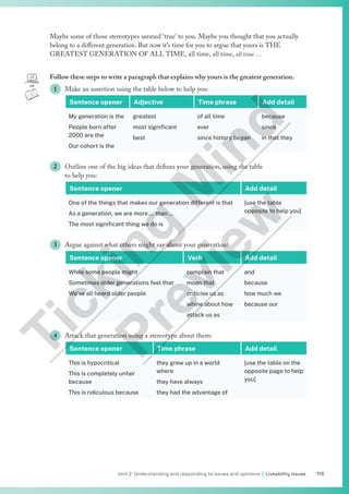 113
Unit 2 Understanding and responding to issues and opinions | Liveability issues
Maybe some of those stereotypes seemed ‘true’ to you. Maybe you thought that you actually
belong to a different generation. But now it’s time for you to argue that yours is THE
GREATEST GENERATION OF ALL TIME, all time, all time, all time …
Follow these steps to write a paragraph that explains why yours is the greatest generation.
1 Make an assertion using the table below to help you:
Sentence opener Adjective Time phrase Add detail
My generation is the
People born after
2000 are the
Our cohort is the
greatest
most significant
best
of all time
ever
since history began
because
since
in that they
2 Outline one of the big ideas that defines your generation, using the table
to help you:
Sentence opener Add detail
One of the things that makes our generation different is that
As a generation, we are more … than …
The most significant thing we do is
[use the table
opposite to help you]
3 Argue against what others might say about your generation:
Sentence opener Verb Add detail
While some people might
Sometimes older generations feel that
We’ve all heard older people
complain that
moan that
criticise us as
whine about how
attack us as
and
because
how much we
because our
4 Attack that generation using a stereotype about them:
Sentence opener Time phrase Add detail
This is hypocritical
This is completely unfair
because
This is ridiculous because
they grew up in a world
where
they have always
they had the advantage of
[use the table on the
opposite page to help
you]
T
i
c
k
i
n
g
M
i
n
d
P
r
e
v
i
e
w
 