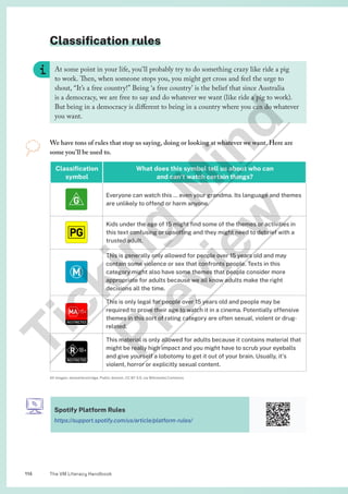 The VM Literacy Handbook
114
Classification rules
We have tons of rules that stop us saying, doing or looking at whatever we want. Here are
some you’ll be used to.
Classification
symbol
What does this symbol tell us about who can
and can’t watch certain things?
Everyone can watch this … even your grandma. Its language and themes
are unlikely to offend or harm anyone.
Kids under the age of 15 might find some of the themes or activities in
this text confusing or upsetting and they might need to debrief with a
trusted adult.
This is generally only allowed for people over 15 years old and may
contain some violence or sex that confronts people. Texts in this
category might also have some themes that people consider more
appropriate for adults because we all know adults make the right
decisions all the time.
This is only legal for people over 15 years old and people may be
required to prove their age to watch it in a cinema. Potentially offensive
themes in this sort of rating category are often sexual, violent or drug-
related.
This material is only allowed for adults because it contains material that
might be really high impact and you might have to scrub your eyeballs
and give yourself a lobotomy to get it out of your brain. Usually, it’s
violent, horror or explicitly sexual content.
All images: JamesHenstridge, Public domain, CC BY 3.0, via Wikimedia Commons
At some point in your life, you’ll probably try to do something crazy like ride a pig
to work. Then, when someone stops you, you might get cross and feel the urge to
shout, “It’s a free country!” Being ‘a free country’ is the belief that since Australia
is a democracy, we are free to say and do whatever we want (like ride a pig to work).
But being in a democracy is different to being in a country where you can do whatever
you want.
Spotify Platform Rules
https://support.spotify.com/us/article/platform-rules/
T
i
c
k
i
n
g
M
i
n
d
P
r
e
v
i
e
w
 