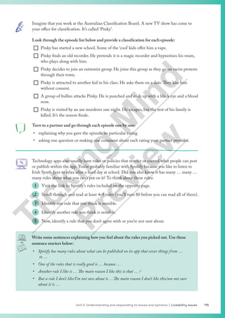115
Unit 2 Understanding and responding to issues and opinions | Liveability issues
Imagine that you work at the Australian Classification Board. A new TV show has come to
your office for classification. It’s called ‘Pinky’.
Look through the episode list below and provide a classification for each episode:
¨ Pinky has started a new school. Some of the ‘cool’ kids offer him a vape.
¨ Pinky finds an old recorder. He pretends it is a magic recorder and hypnotises his mum,
who plays along with him.
¨ Pinky decides to join an extremist group. He joins this group as they go on racist protests
through their town.
¨ Pinky is attracted to another kid in his class. He asks them on a date.They kiss him
without consent.
¨ A group of bullies attacks Pinky. He is punched and ends up with a black eye and a blood
nose.
¨ Pinky is visited by an axe murderer one night. He escapes, but the rest of his family is
killed. It’s the season finale.
Turn to a partner and go through each episode one by one:
• explaining why you gave the episode its particular rating
• asking one question or making one comment about each rating your partner provides.
Technology apps also usually have rules or policies that restrict or control what people can post
or publish within the app. You’re probably familiar with Spotify because you like to listen to
Irish Synth-Jazz to relax after a hard day at school. Did you also know it has many … many …
many rules about what you can’t put on it? To think about these rules:
1 Visit the link to Spotify’s rules included on the opposite page.
2 Scroll through and read at least 4–5 rules (you’ll turn 80 before you can read all of them).
3 Identify one rule that you think is sensible.
4 Identify another rule you think is sensible.
5 Now, identify a rule that you don’t agree with or you’re not sure about.
Write some sentences explaining how you feel about the rules you picked out. Use these
sentence starters below:
• Spotify has many rules about what can be published on its app that cover things from …
to …
• One of the rules that is really good is … because …
• Another rule I like is … The main reason I like this is that … /
• But a rule I don’t like/I’m not sure about is …The main reason I don’t like this/am not sure
about it is …
T
i
c
k
i
n
g
M
i
n
d
P
r
e
v
i
e
w
 