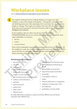 The VM Literacy Handbook
116
Workplace issues
Unit 2 Understanding and responding to issues and opinions
You might be looking forward to working. Perhaps you imagine your ideal
workplace as space where people work together – sharing jokes, eating chocolates
and whistling jaunty tunes. But surprisingly, this is not always the case. Sometimes
people are unhappy. They might even disagree with each other about how to do the
work, how much to get paid or what kind of instant coffee to buy. These are called
WORKPLACE ISSUES.
In the workplace, there are often issues because there are different
STAKEHOLDERS who want to achieve different things. Let’s look at the three
major stakeholders in a business:
• the boss
• workers
• customers/clients.
Each of these stakeholders wants to get something different from the workplace. (If
the workplace is a pub, the customers might actually want to get a real steak. Which
means that they are stakeholders who want a steak.) And these different needs and
desires sometimes clash with each other.
Workplace concerns and aims
• fast service
• low costs
• high wages
• safety in the workplace
• looking after their workers
• workers to work long hours
• free chocolate biscuits in the break room
• workers to work short hours
• paid leave
• quick turnaround
• quality work
• polite service
• efficient service
• unicorn rides at the Christmas party
• skill development and learning on
the job
• the possibility of a promotion
• respect from people around them
• punctuality
• a new playlist to listen to
• loyalty
• minimal staff turnover or resignations
• employees not being away or sick
• job satisfaction
• good balance of work and life
It’s really difficult for a workplace to achieve all of these different aims and desires.
And that’s when ISSUES arise.
T
i
c
k
i
n
g
M
i
n
d
P
r
e
v
i
e
w
 