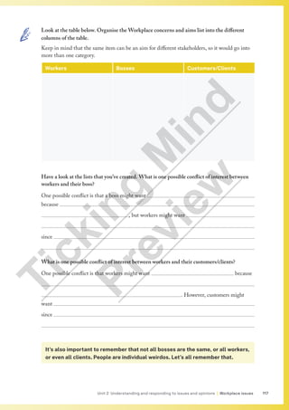 117
Unit 2 Understanding and responding to issues and opinions | Workplace issues
Look at the table below. Organise the Workplace concerns and aims list into the different
columns of the table.
Keep in mind that the same item can be an aim for different stakeholders, so it would go into
more than one category.
Workers Bosses Customers/Clients
Have a look at the lists that you’ve created. What is one possible conflict of interest between
workers and their boss?
One possible conflict is that a boss might want 
because 
					, but workers might want 

since 

What is one possible conflict of interest between workers and their customers/clients?
One possible conflict is that workers might want 					 because 

								. However, customers might
want 
since 

It’s also important to remember that not all bosses are the same, or all workers,
or even all clients. People are individual weirdos. Let’s all remember that.
T
i
c
k
i
n
g
M
i
n
d
P
r
e
v
i
e
w
 
