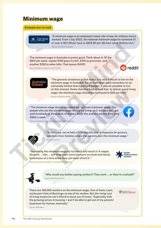 The VM Literacy Handbook
118
Minimum wage
Example text to read
“A minimum wage is an employee’s base rate of pay for ordinary hours
worked. From 1 July 2022, the national minimum wage for someone 21
or over is $21.38 per hour or $812.60 per 38-hour week (before tax).”
Source: Fair Work Australia
The minimum wage in Australia is pretty good. Think about it: Of the
$812 per week, maybe $150 goes to rent, $150 to groceries, and
another $100 to other bills. That leaves $412!!!
Source: Reddit comment by user Fresh71
“The general consensus is that today, it is very difficult to live on the
minimum wage in Australia. For an individual adult Australian on an
extremely limited and organised budget, it may be possible to live
on this amount. Some charities have stated that, to deliver a real living
wage, the minimum wage should be increased to $25 per hour.”
Source: Australian Unions
“The minimum wage should be called the ‘not even minimum’ wage. The
people who set the minimum wage should try living on it. Instead they get
paid hundreds of thousands of dollars, while the average worker gets paid
$800 a week.”
Source: Facebook page Australians Against Big Business
“Why would you bother paying workers? They work … or they’re crushed!!!”
Source: Ms Wicked Witch
“At AusCare, we’ve had a 57% rise this year in requests for grocery
vouchers from families where the parents earn the minimum wage.”
Source: AusCare
“Increasing the minimum wage by too much will result in ‘A wages
blowout … that … will heap even more pressure on small and family
businesses at a time when they can least afford it’.”
Source: Australian Chamber of Commerce and Industry
There are 180,000 workers on the minimum wage. One of them, Liam,
works part-time at Bunnings on top of his studies. But the rising cost
of living means he can’t afford to move out of home. “Especially with
the growing prices in housing, I won’t be able to get out of my parents’
basement for forever, basically.”
Source: SBS News
T
i
c
k
i
n
g
M
i
n
d
P
r
e
v
i
e
w
 