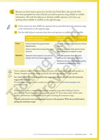 119
Unit 2 Understanding and responding to issues and opinions | Workplace issues
Because you don’t want to grow up to be like your Uncle Ravi, who gets all of his
facts from pamphlets he writes himself, you need to practise using reliable or credible
information. This will also help you to develop credible opinions. Let’s have a go
spotting what’s reliable or credible on the opposite page.
1 Circle at least two facts AND two opinions that are provided about the minimum wage
in the information on the opposite page.
2 Use the table below to annotate these facts and opinions as credible or non-credible.
Credible: Can be relied on,
trusted and believed
Non-credible: Can’t be relied on,
trusted or believed
Facts Facts or data from government
departments
Facts or data from trustworthy news
sources
Facts or evidence that have no official
source
Facts or evidence that seem to have
been made up to support a case
Opinions Opinions from experts in an area or
people with first-hand experience
Extreme opinions that are given
without any supporting evidence
Opinions that are unfair because they
are based on prejudice or bias
You’ve suddenly turned 35 and have been overcome with the desire to fight with people on
Twitter. Imagine you’re the owner of a small cafe who’s struggling to make a profit.
In a ‘tweet’ of 20–30 words, respond to the suggestion that we should raise the minimum
wage to $25 an hour.
Use this fake tweet generator to make your tweet look real: https://www.tweetgen.com/
create/tweet.html
Now, imagine you’re a worker being paid the minimum wage who’s finding it hard to
pay your bills. You’ve been asked to appear on a panel TV show where there will be other
workers and business owners debating the issue of raising the minimum wage.
Practise and record a one-minute spoken answer to the question: What do you think about
raising the minimum wage?
T
i
c
k
i
n
g
M
i
n
d
P
r
e
v
i
e
w
 