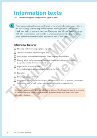 The VM Literacy Handbook
12
Informative features
¨ Headings and subheadings signpost big ideas
¨ The most important information goes first
¨ Small, simple sections of writing break down long and detailed ideas
¨ Linking words and phrases show the connection between ideas and elements
(i.e. firstly, secondly, however, moreover)
¨ Explanations of technical terms
(i.e. with brackets in a sentence or glossaries at the end)
¨ Examples
¨ Pictures, diagrams or visuals
¨ Suggestions about places to find further information (i.e. links to websites, lists of other
information texts to read, contact information for people or organisations)
Information texts
Unit 1 Understanding and using different types of texts
Posters, pamphlets and job ads are all kinds of old-school information texts – they’re
the kind of thing that will help you understand how to get into a TAFE course,
check your moles or start your own cult. Throughout your life, you’ll need to engage
with a lot of information texts in order to achieve your dreams of ruling the world.
You’ll probably even need to create information texts of your own.
Informative pieces usually don’t use all of these features. On the opposite page is an example
of some information about doing homework. The annotations show how it uses some
informative features.
T
i
c
k
i
n
g
M
i
n
d
P
r
e
v
i
e
w
 