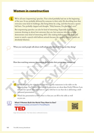 The VM Literacy Handbook
120
Women in construction
We’ve all seen ‘empowering’ speeches. Your school probably had one at the beginning
of the year. It was probably delivered by someone in their early 20s describing how they
overcame some kind of challenge, like being bitten by a dog, and then became a sports-
ball hero. You probably clapped and thought, “Holy bananas, I’m glad that’s over!”
But empowering speeches can also be kind of interesting. Especially if it’s not just
someone droning on about how awesome they are, but someone who can actually
demonstrate some kind of interesting skill. Like making balloon animals. Everyone
wants to watch a speech with balloon animals because the squeaky, farting sounds are
absolutely hilarious.
When you watch people talk about stuff online, what kinds of things are they doing?



How does watching someone demonstrate skills make their points more interesting?



1 Before watching the video below, read through the statements in the table on the
opposite page. You’ll notice that lots of the questions are about how Emily Pilloton-Lam
delivers her speech. You don’t have to agree with her to see that she is delivering a well-
rehearsed presentation.
2 Watch her presentation at least twice so that you can fill in the table as well
as you can.
What if Women Built the World They Want to See?
https://www.youtube.com/watch?v=PveLQRApahs
Image: TED inc.Vectorization: Totie, Public domain, via Wikimedia Commons
T
i
c
k
i
n
g
M
i
n
d
P
r
e
v
i
e
w
 