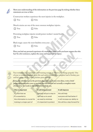123
Unit 2 Understanding and responding to issues and opinions | Workplace issues
Your workplace has organised a staff training session on ‘How to lift things properly’. One
of your co-workers laughed about this and said it sounds like a complete load of donkey poo
and he’s going out for a BBQ chicken pizza instead.
Using the information on the previous page and any of your own ideas, write a brief
paragraph to convince your co-worker that this session isn’t actually a complete waste
of time. Use the words in the table below to help you.
This is important It will help prevent It will improve
it’s vital that we
it is essential to
this information is crucial for
training is a major part of
training will put a stop to
will help us to avoid
we need to minimise
it’s important to protect
this will help
everyone will feel better if
it will increase our ability to
this will be a step forward for
Show your understanding of the information on the previous page by ticking whether these
statements are true or false:
Construction workers experience the most injuries in the workplace.
¨ True ¨ False
Muscle strains are one of the most common workplace injuries.
¨ True ¨ False
Preventing workplace injuries would protect workers’ mental health.
¨ True ¨ False
Black magic causes the most fatalities every year.
¨ True ¨ False
Have you had any personal experience of a workplace injury or do you know anyone else who
has? In a few sentences, explain the cause and impact of the injury:



T
i
c
k
i
n
g
M
i
n
d
P
r
e
v
i
e
w
 