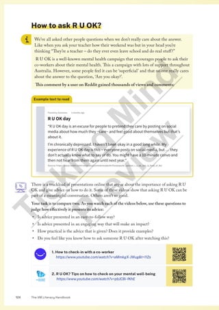 The VM Literacy Handbook
124
How to ask R U OK?
We’ve all asked other people questions when we don’t really care about the answer.
Like when you ask your teacher how their weekend was but in your head you’re
thinking “They’re a teacher – do they ever even leave school and do real stuff?”
R U OK is a well-known mental health campaign that encourages people to ask their
co-workers about their mental health. This a campaign with lots of support throughout
Australia. However, some people feel it can be ‘superficial’ and that no one really cares
about the answer to the question, ‘Are you okay?’.
This comment by a user on Reddit gained thousands of views and comments:
Example text to read
Posted by Someone 2 months ago
R U OK day
“R U OK day is an excuse for people to pretend they care by posting on social
media about how much they ~care~ and feel good about themselves but that’s
about it.
I’m chronically depressed. I haven’t been okay in a good long while. My
experience of R U OK day is this – everyone posts on social media, but … they
don’t actually know what to say or do. You might have a 10-minute convo and
then not hear from them again until next year.”
Source: https://www.reddit.com/r/australia/comments/pkofm7/unpopular_opinion_r_u_ok_day_is_kind_of_bs/
There is a truckload of presentations online that argue about the importance of asking R U
OK and give advice on how to do it. Some of these videos show that asking R U OK can be
part of a meaningful conversation. Others aren’t so good.
Your task is to compare two. As you watch each of the videos below, use these questions to
judge how effectively it presents its advice:
• Is advice presented in an easy-to-follow way?
• Is advice presented in an engaging way that will make an impact?
• How practical is the advice that is given? Does it provide examples?
• Do you feel like you know how to ask someone R U OK after watching this?
1. How to check-in with a co-worker
https://www.youtube.com/watch?v=aMmkgX-JWugt=112s
2. R U OK? Tips on how to check on your mental well-being
https://www.youtube.com/watch?v=pbJCBi-fKhE
T
i
c
k
i
n
g
M
i
n
d
P
r
e
v
i
e
w
 