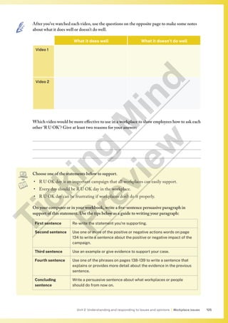 125
Unit 2 Understanding and responding to issues and opinions | Workplace issues
Choose one of the statements below to support.
• R U OK day is an important campaign that all workplaces can easily support.
• Every day should be R U OK day in the workplace.
• R U OK day can be frustrating if workplaces don’t do it properly.
On your computer or in your workbook, write a five-sentence persuasive paragraph in
support of this statement. Use the tips below as a guide to writing your paragraph:
First sentence Re-write the statement you’re supporting.
Second sentence Use one or more of the positive or negative actions words on page
134 to write a sentence about the positive or negative impact of the
campaign.
Third sentence Use an example or give evidence to support your case.
Fourth sentence Use one of the phrases on pages 138-139 to write a sentence that
explains or provides more detail about the evidence in the previous
sentence.
Concluding
sentence
Write a persuasive sentence about what workplaces or people
should do from now on.
After you’ve watched each video, use the questions on the opposite page to make some notes
about what it does well or doesn’t do well.
What it does well What it doesn’t do well
Video 1
Video 2
Which video would be more effective to use in a workplace to show employees how to ask each
other ‘R U OK’? Give at least two reasons for your answer:



T
i
c
k
i
n
g
M
i
n
d
P
r
e
v
i
e
w
 