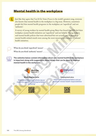 The VM Literacy Handbook
126
Mental health in the workplace
Just like they agree that ‘Let It Go’ from Frozen is the world’s greatest song, everyone
also knows that mental health in the workplace is a big issue. However, sometimes
people feel that mental health programs in the workplace are ‘superficial’ and not
‘authentic’.
A survey of young workers by mental health group Batyr has found that 70% feel their
workplace mental health initiatives are ‘superficial’ and not helpful. Young workers
said mental health policies that were advertised but not actually put in place and
mental health-related emails were among the most meaningless examples of mental
health initiatives.
What do you think ‘superficial’ means? 
What do you think ‘authentic’ means? 
The websites below contain information about why mental health in the workplace
is important along with suggestions about things that can be done to improve
mental health in the workplace.
Black Dog Institute
https://www.blackdoginstitute.org.au/
resources-support/wellbeing/workplace-
wellbeing/
Employment plus
https://www.employmentplus.com.au/
employer-mental-health-responsibilities
T
i
c
k
i
n
g
M
i
n
d
P
r
e
v
i
e
w
 