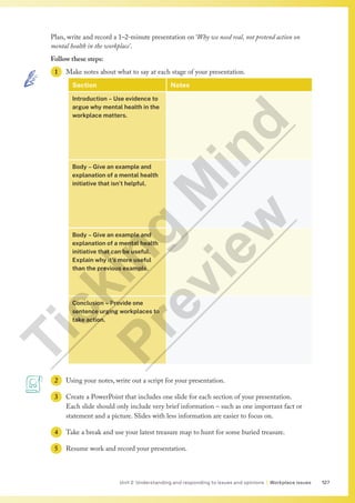127
Unit 2 Understanding and responding to issues and opinions | Workplace issues
Plan, write and record a 1–2-minute presentation on ‘Why we need real, not pretend action on
mental health in the workplace’.
Follow these steps:
1 Make notes about what to say at each stage of your presentation.
Section Notes
Introduction – Use evidence to
argue why mental health in the
workplace matters.
Body – Give an example and
explanation of a mental health
initiative that isn’t helpful.
Body – Give an example and
explanation of a mental health
initiative that can be useful.
Explain why it’s more useful
than the previous example.
Conclusion – Provide one
sentence urging workplaces to
take action.
2 Using your notes, write out a script for your presentation.
3 Create a PowerPoint that includes one slide for each section of your presentation.
Each slide should only include very brief information – such as one important fact or
statement and a picture. Slides with less information are easier to focus on.
4 Take a break and use your latest treasure map to hunt for some buried treasure.
5 Resume work and record your presentation.
T
i
c
k
i
n
g
M
i
n
d
P
r
e
v
i
e
w
 
