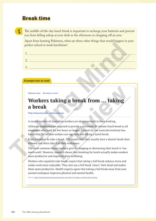 The VM Literacy Handbook
128
Break time
The middle-of-the-day lunch break is important to recharge your batteries and prevent
you from falling asleep at your desk in the afternoon or chopping off an arm.
Apart from hunting Pokémon, what are three other things that would happen in your
perfect school or work lunchtime?
1.
2.
3.
National news Workplace issues
Workers taking a break from … taking
a break
http://www.businesstimes.com.au
A record number of Australian workers are skipping lunch to keep working.
Although employers are required to provide a minimum 30-minute lunch break to all
employees who work for five hours or longer, a report by the Australia Institute has
found that 3.8 million workers are regularly not taking a lunch break.
Even if workers do take a break, 72% report that they usually have a shorter break than
allowed and often take it at their workspace.
The most common reason workers give for skipping or shortening their lunch is ‘too
much work’. However, research shows that breaking for lunch actually makes workers
more productive and improves their wellbeing.
Workers who regularly take breaks report that taking a full break reduces stress and
makes work more enjoyable. They also say a full break ’clears’ their head and makes
them more productive. Health experts agree that taking a full break away from your
normal workspace improves physical and mental health.
Source: https://australiainstitute.org.au/post/mr-australia-no-longer-a-nation-that-lunches/
Example text to read
T
i
c
k
i
n
g
M
i
n
d
P
r
e
v
i
e
w
 