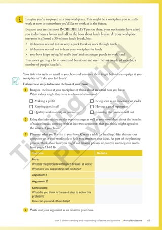 129
Unit 2 Understanding and responding to issues and opinions | Workplace issues
Imagine you’re employed at a busy workplace. This might be a workplace you actually
work at now or somewhere you’d like to work at in the future.
Because you are the most INCREDIBILIST person there, your workmates have asked
you to do them a favour and talk to the boss about lunch breaks. At your workplace,
everyone is allowed a 30-minute lunch break, but:
• it’s become normal to take only a quick break or work through lunch
• it’s become normal not to leave your workplace for lunch
• your boss keeps saying ‘it’s really busy’ and encourages people to work hard.
Everyone’s getting a bit stressed and burnt out and over the last couple of months, a
number of people have left.
Your task is to write an email to your boss and convince them to get behind a campaign at your
workplace to ‘Take your full break’.
Follow these steps to become the boss of your boss:
1 Imagine the boss at your workplace or think about an actual boss you have.
What values might they have as a boss of a business?
¨ Making a profit
¨ Keeping good staff
¨ Quality workmanship or products
¨ Being seen as an innovator or leader
¨ Having a good reputation
¨ Ensuring the business will last
2 Using the information on the opposite page as well as your own ideas about the benefits
of taking breaks, come up with at least two arguments that you think might appeal to
the values of your boss.
3 Plan out what you’ll write to your boss. Create a table (or headings) like this on your
computer or in your workbook to help you structure your ideas. As part of the planning
process, think about how you might use linking phrases or positive and negative words
from pages 134-136.
Section Details
Intro:
What is the problem with lunch breaks at work?
What are you suggesting can be done?
Argument 1
Argument 2
Conclusion:
What do you think is the next step to solve this
problem?
How can you and others help?
4 Write out your argument as an email to your boss.
T
i
c
k
i
n
g
M
i
n
d
P
r
e
v
i
e
w
 