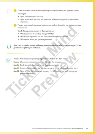 131
Unit 2 Understanding and responding to issues and opinions | Workplace issues
Now, turn to another student and share your thoughts about which case you support. Also,
give them a high five just for funsies.
Write a short persuasive piece arguing your case. Follow the steps below:
Step A: Choose the three arguments you think are the strongest.
Step B: Think about the best order to put these arguments in.
Step C: Use the planning tables like the ones on pages 129 to help you plan your piece.
Step D: 
Write it!! Use the information on pages 134-139 to help you with linking and
persuasive phrases.
1 Think about which side of the compulsory vaccination debate you agree with most.
You might:
• agree completely with one side
• agree mostly with one side, but have some different thoughts about some of the
arguments.
2 Prepare some thoughts to share with another student about why you support one case
over another.
Think through some answers to these questions:
• What argument do you find strongest? Why?
• What other arguments can you think of to strengthen your case?
• What name would you give to a pet turtle?
T
i
c
k
i
n
g
M
i
n
d
P
r
e
v
i
e
w
 