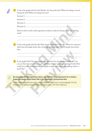 133
Unit 2 Understanding and responding to issues and opinions | Workplace issues
1 Look at the graph with the title ‘Results of 4-day week trial’. What two things increased
during the trial? What two things decreased?
Increase 1:
Increase 2:
Decrease 1:
Decrease 2:
Based on these results, what arguments could you make for having a four-day working
week?


2 Look at the graph with the title ‘How people spend their “day off ”’. Write two sentences
about how this graph shows that a four-day working week HELPS people have better
lives.


3 In the graph titled ‘The most productive countries have the shortest workweeks’, you
can see that many countries can get stuff done without spending too long at work. How
could you use the information in this graph to argue that a four-day working week is a
good idea?
By answering the three questions above, you now have three arguments for creating a
longer persuasive piece called ‘Why a four-day week is an awesome idea’.
Write a draft of a persuasive piece, using a different argument in each paragraph. Use the
linking words and persuasive writing ideas from pages 134-138 to help you.
T
i
c
k
i
n
g
M
i
n
d
P
r
e
v
i
e
w
 