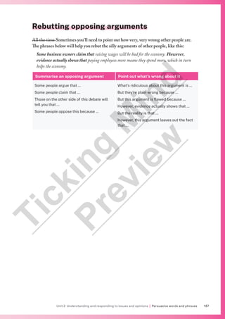 137
Unit 2 Understanding and responding to issues and opinions | Persuasive words and phrases
Rebutting opposing arguments
All the time Sometimes you’ll need to point out how very, very wrong other people are.
The phrases below will help you rebut the silly arguments of other people, like this:
Some business owners claim that raising wages will be bad for the economy. However,
evidence actually shows that paying employees more means they spend more, which in turn
helps the economy.
Summarise an opposing argument Point out what’s wrong about it
Some people argue that …
Some people claim that …
Those on the other side of this debate will
tell you that …
Some people oppose this because …
What’s ridiculous about this argument is …
But they’re plain wrong because …
But this argument is flawed because …
However, evidence actually shows that …
But the reality is that …
However, this argument leaves out the fact
that …
T
i
c
k
i
n
g
M
i
n
d
P
r
e
v
i
e
w
 