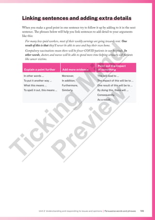 139
Unit 2 Understanding and responding to issues and opinions | Persuasive words and phrases
Linking sentences and adding extra details
When you make a good point in one sentence try to follow it up by adding to it in the next
sentence. The phrases below will help you link sentences to add detail to your arguments
like this:
For many low-paid workers, most of their weekly earnings are going towards rent. One
result of this is that they’ll never be able to save and buy their own home.
Compulsory vaccinations mean there will be fewer COVID patients in our hospitals. In
other words, doctors and nurses will be able to spend more time helping seriously sick patients
like cancer victims.
Explain a point further Add more evidence
Point out the impact
of something
In other words …
To put it another way …
What this means …
To spell it out, this means …
Moreover,
In addition,
Furthermore,
Similarly,
This will lead to …
The impact of this will be to …
One result of this will be to …
By doing this, there will …
Consequently,
As a result,
T
i
c
k
i
n
g
M
i
n
d
P
r
e
v
i
e
w
 