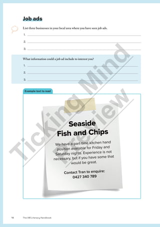 The VM Literacy Handbook
14
Job ads
List three businesses in your local area where you have seen job ads.
1.
2.
3.
Seaside
Fish and Chips
We have a part-time kitchen hand
We have a part-time kitchen hand
position available for Friday and
Saturday nights. Experience is not
necessary, but if you have some that
would be great.
Contact Tran to enquire:
0427 340 789
Example text to read
What information could a job ad include to interest you?
1.
2.
3.
T
i
c
k
i
n
g
M
i
n
d
P
r
e
v
i
e
w
 