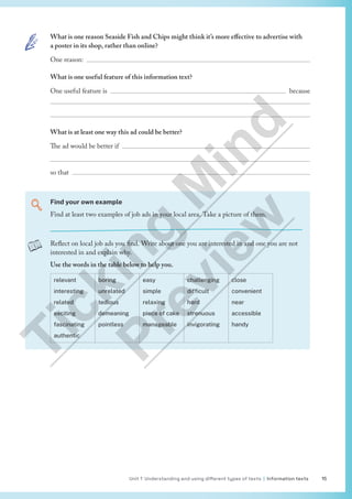 Unit 1 Understanding and using different types of texts | Information texts 15
What is one reason Seaside Fish and Chips might think it’s more effective to advertise with
a poster in its shop, rather than online?
One reason: 
What is one useful feature of this information text?
One useful feature is  because


What is at least one way this ad could be better?
The ad would be better if 

so that 
Find your own example
Find at least two examples of job ads in your local area. Take a picture of them.
Reflect on local job ads you find. Write about one you are interested in and one you are not
interested in and explain why.
Use the words in the table below to help you.
relevant
interesting
related
exciting
fascinating
authentic
boring
unrelated
tedious
demeaning
pointless
easy
simple
relaxing
piece of cake
manageable
challenging
difficult
hard
strenuous
invigorating
close
convenient
near
accessible
handy
T
i
c
k
i
n
g
M
i
n
d
P
r
e
v
i
e
w
 