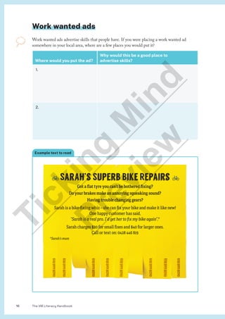 The VM Literacy Handbook
16
🚲Sarah’s Superb Bike Repairs 🚲
Got a flat tyre you can’t be bothered fixing?
Do your brakes make an annoying squeaking sound?
Having trouble changing gears?
Sarah is a bike-fixing whiz – she can fix your bike and make it like new!
One happy customer has said,
“Sarah is a real pro. I’d get her to fix my bike again”.*
Sarah charges $20 for small fixes and $40 for larger ones.
Call or text on: 0428 446 819
*Sarah’s mum
0428
446
819
0428
446
819
0428
446
819
0428
446
819
0428
446
819
0428
446
819
0428
446
819
0428
446
819
Example text to read
Work wanted ads
Work wanted ads advertise skills that people have. If you were placing a work wanted ad
somewhere in your local area, where are a few places you would put it?
Where would you put the ad?
Why would this be a good place to
advertise skills?
1.
2.
T
i
c
k
i
n
g
M
i
n
d
P
r
e
v
i
e
w
 