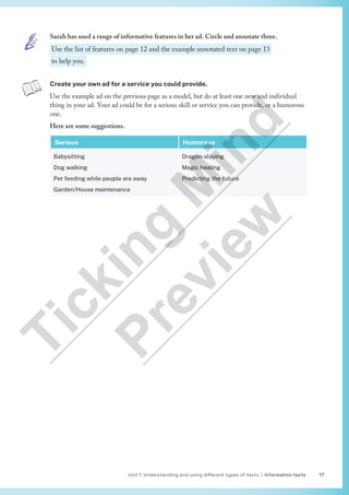 Unit 1 Understanding and using different types of texts | Information texts 17
Create your own ad for a service you could provide.
Use the example ad on the previous page as a model, but do at least one new and individual
thing in your ad. Your ad could be for a serious skill or service you can provide, or a humorous
one.
Here are some suggestions.
Serious Humorous
Babysitting
Dog walking
Pet feeding while people are away
Garden/House maintenance
Dragon-slaying
Magic healing
Predicting the future
Sarah has used a range of informative features in her ad. Circle and annotate three.
Use the list of features on page 12 and the example annotated text on page 13
to help you.
T
i
c
k
i
n
g
M
i
n
d
P
r
e
v
i
e
w
 