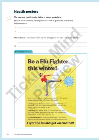 The VM Literacy Handbook
18
Health posters
The example health poster below is from a workplace.
Provide two reasons why a workplace would want to give health information
to its employees:
1.
2.
Other than in a workplace, where are two other places you have seen health posters?
1.
2.
Example text to read
T
i
c
k
i
n
g
M
i
n
d
P
r
e
v
i
e
w
 