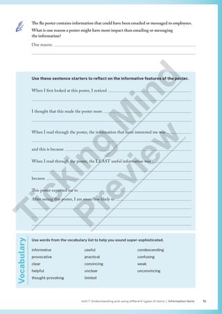Unit 1 Understanding and using different types of texts | Information texts 19
Use these sentence starters to reflect on the informative features of the poster.
When I first looked at this poster, I noticed 

I thought that this made the poster more 

When I read through the poster, the information that most interested me was 

and this is because 
When I read through the poster, the LEAST useful information was 

because 
This poster expected me to 
After seeing this poster, I am more/less likely to 



Use words from the vocabulary list to help you sound super-sophisticated.
informative
provocative
clear
helpful
thought-provoking
useful
practical
convincing
unclear
limited
condescending
confusing
weak
unconvincing
Vocabulary The flu poster contains information that could have been emailed or messaged to employees.
What is one reason a poster might have more impact than emailing or messaging
the information?
One reason: 

T
i
c
k
i
n
g
M
i
n
d
P
r
e
v
i
e
w
 