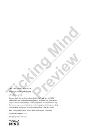 THE VM LITERACY HANDBOOK
Copyright © Ticking Mind 2023
All rights reserved.
Except under the conditions described in the Copyright Act 1968
of Australia and subsequent amendments, no part of this publications
may be reproduced, stored in a retrieval system, or transmitted in any
form or by any means, electronic, mechanical, photocopying, recording
or otherwise, without the prior permission of the copyright owner.
First Published 2023 by: Ticking Mind Publications, Thornbury.
ISBN 978-0-6455181-1-5
Design by Tasha Hassapis
T
i
c
k
i
n
g
M
i
n
d
P
r
e
v
i
e
w
 