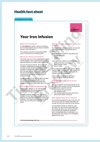 The VM Literacy Handbook
20
Health fact sheet
Example text to read
What is an iron infusion?
An iron infusion is when medicine containing
iron is directly placed into your blood circulation
during a minor procedure.
This medicine uses ferric polymaltose (FPM)
and is in the form of an intravenous (IV).
Why do you need an iron infusion?
Your body uses iron to form haemoglobin, which
carries oxygen to your muscle tissues. Iron is an
essential element for healthy body functioning.
Low iron can lead to anemia, which may lead
to fatigue, breathlessness when exercising,
hair loss or other symptoms. It is particularly
prevalent in people who menstruate (blood
loss may lead to lower iron); vegans or people
who do not eat meat or those with high iron
requirements (athletes, growing children or
pregnant people).
Usually people with low iron are recommended
oral tablets, but occasionally doctors will
recommend an iron infusion because they
believe this is the best and safest option for you.
How is the iron infusion administered?
‘Intravenous’, ‘infusion’ or ‘IV’ all mean that
something is injected directly into your
bloodstream through your vein.
A needle is placed into your vein (usually on
the back of your hand or in your arm) and then
attached to a drip filled with the iron-containing
medicine. This means that the medicine slowly
enters into your body and mixes with your
blood.
What are the risks associated with an iron
infusion?
Your doctor has recommended an iron infusion
because they believe it is the best way to
treat you.
Some of the more common side effects are:
• a slight headache
• nausea
• dizziness
Less commonly, patients may experience:
• itching at the site of the infusion
• slight change in taste
• fever or chills.
Very rarely, some patients may have an allergic
reaction called “anaphylaxis”. This is a serious
condition and your doctors and nurses are
trained to look for it and treat it.
There is also a small risk of staining or
“tattooing” at the site of the injection.
How do I need to prepare for an iron
infusion?
You do not need to do anything special on the
day of your iron infusion, but you must present
on time to your appointment with:
• your referral and prescription
• your Medicare card
• your private health insurance card (if you
have private health insurance).
What happens after an iron infusion?
You should be prepared to stay in the clinic for
2-3 hours so that your health specialists can
monitor you and your reactions to the infusion.
Your specialist will tell you when you may
go home. You may drive yourself home and
you should go about your normal activities.
If you do have any significant symptoms
(such as breathlessness or chest pain), you
should contact your doctor or an emergency
department at once.
INFORMATION
SHEET
Your Iron Infusion
Victorian Haematology Services specialists providing safe, medically researched and friendly medical assistance
T
i
c
k
i
n
g
M
i
n
d
P
r
e
v
i
e
w
 