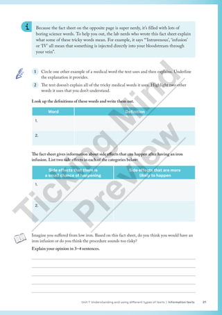 Unit 1 Understanding and using different types of texts | Information texts 21
Because the fact sheet on the opposite page is super nerdy, it’s filled with lots of
boring science words. To help you out, the lab nerds who wrote this fact sheet explain
what some of these tricky words mean. For example, it says “‘Intravenous’, ‘infusion’
or ‘IV’ all mean that something is injected directly into your bloodstream through
your vein”.
1 Circle one other example of a medical word the text uses and then explains. Underline
the explanation it provides.
2 The text doesn’t explain all of the tricky medical words it uses. Highlight two other
words it uses that you don’t understand.
Look up the definitions of these words and write them out.
Word Definition
1.
2.
The fact sheet gives information about side effects that can happen after having an iron
infusion. List two side effects in each of the categories below:
Side effects that there is
a small chance of happening
Side effects that are more
likely to happen
1.
2.
Imagine you suffered from low iron. Based on this fact sheet, do you think you would have an
iron infusion or do you think the procedure sounds too risky?
Explain your opinion in 3–4 sentences.





T
i
c
k
i
n
g
M
i
n
d
P
r
e
v
i
e
w
 