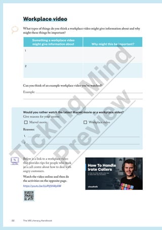 The VM Literacy Handbook
22
Below is a link to a workplace video
that provides tips for people who work
in a call centre about how to deal with
angry customers.
Watch the video online and then do
the activities on the opposite page.
https://youtu.be/UuRfj5hWpXM
Workplace video
What types of things do you think a workplace video might give information about and why
might these things be important?
Something a workplace video
might give information about Why might this be important?
1
2
Can you think of an example workplace video you’ve watched?
Example: 

Would you rather watch the latest Marvel movie or a workplace video?
Give reasons for your answer.
¨ Marvel movie ¨ Workplace video
Reasons:
1. 
2. 
T
i
c
k
i
n
g
M
i
n
d
P
r
e
v
i
e
w
 