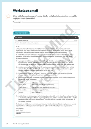 The VM Literacy Handbook
24
Workplace email
What might be one advantage of putting detailed workplace information into an email for
employees rather than a video?
Advantage: 


Example text to read
Employee mailing list
Some tips for dealing with complaints
Hi All,
Lately, a number of employees from different stores have told us about some unpleasant
experiences with angry and aggressive customers. If you’ve witnessed or heard about these
interactions, you might now be feeling anxious about dealing with angry customers.
At head office, we want to help our employees to have a better experience when they’re on the
shop floor, so we’ve put together a series of steps that we hope will help you deal with these
difficult customers.
1. Apologise straight away: No matter how ‘silly’ you think the customer’s complaint is, begin
by apologising and say something like, “I’m so sorry that this has happened to you. Thanks
for bringing it to my attention.” Showing the customer that you are on their side is important.
2. Ask the customer how you can help: We want our customers to feel that we are here to help,
so make that clear. You don’t have to agree to whatever the customer says but, once again,
this will make the customer feel that you are on their side.
3. Use words like “I see” or “of course”: When the customer talks to you, use active listening
phrases to show that you are focusing on what they are saying.
4. Use positive language: You want to appear as friendly as possible, so use some of the phrases
in the chart below to help you.
Avoid Say
Calm down … That sounds really frustrating/infuriating …
I don’t know … That’s a really good question, let me check …
You need to … Can I make a suggestion here …
I can’t … What I could do is …
5. Ask for help: we don’t want you to feel isolated on vulnerable on the shop floor, so if you feel like
a situation is getting out of hand, or you’re getting upset, tell the customer, “I think that … might
be better able to help you in this situation”. And then take the customer to the service desk at
the back of the store.
As always, we at Ubermart want to support you, our loyal employees. Happy employees are just as
important to us as happy customers. So please get in touch with us if you have any concerns.
Kind regards,
Jessie Singh
Employee Relations Director
Ubermart
T
i
c
k
i
n
g
M
i
n
d
P
r
e
v
i
e
w
 