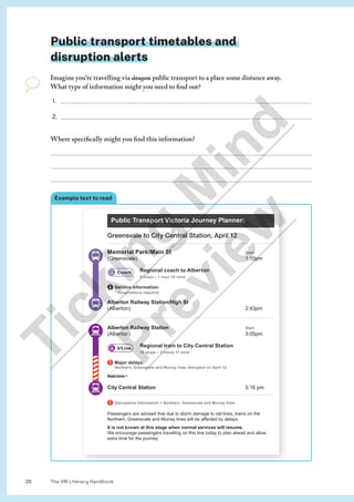 The VM Literacy Handbook
26
Public transport timetables and
disruption alerts
Imagine you’re travelling via dragon public transport to a place some distance away.
What type of information might you need to find out?
1. 
2. 
Where specifically might you find this information?



Example text to read
Public Transport Victoria Journey Planner:
Greensvale to City Central Station, April 12
Memorial Park/Main St Start
(Greensvale) 1:10pm
Regional coach to Alberton
6 stops – 1 hour 33 mins
Service information:
**Reservations required
Alberton Railway Station/High St
(Alberton) 2:43pm
Alberton Railway Station Start
(Alberton) 3:05pm
Regional train to City Central Station
10 stops – 2 hours 11 mins
Major delays:
Northern, Greensvale and Murray lines disrupted on April 12
Read more 
City Central Station 5:16 pm
Disruptions information  Northern, Greensvale and Murray lines
Passengers are advised that due to storm damage to rail lines, trains on the
Northern, Greensvale and Murray lines will be affected by delays.
It is not known at this stage when normal services will resume.
We encourage passengers travelling on this line today to plan ahead and allow
extra time for the journey.
Coach
V/Line
T
i
c
k
i
n
g
M
i
n
d
P
r
e
v
i
e
w
 