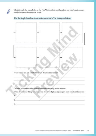 Unit 1 Understanding and using different types of texts | Information texts 29
Click through the menu links on the Fair Work website until you find out what breaks you are
entitled to on a 6-hour shift at a cafe.
Use the simple flowchart below to keep a record of the links you click on:
What breaks are you entitled to on a 6-hour shift at a cafe?



Click on at least two other links you found interesting on the website.
Write down three things you found out about workplace rights apart from break entitlements.
1. 
2. 
3. 
T
i
c
k
i
n
g
M
i
n
d
P
r
e
v
i
e
w
 