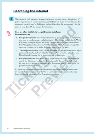 The VM Literacy Handbook
30
Searching the internet
The internet is truly awesome. You can find almost anything there – like pictures of
guinea pigs dressed in unicorn costumes, or old Facebook pages of your teachers. But
sometimes you will want to find boring and useful stuff on the internet too. Like the
dates of open days. Or the nearest doctor’s clinic.
Here are a few tips to help you get the most out of your
internet searches:
1 Use specific keywords: make sure your search is as quick as possible by using words
that hone in on what you are really looking for – like if you’re looking for the World
Cup scores, don’t just type in “world cup”, because you might get a history lesson
from Wikipedia; instead, type in “world cup scores, 2023”. Adding in things like
dates and locations can be useful for finding exactly what you want.
2 Take out pointless words: search engines will often give you too many results if you
put in words like “and”, “but”, “the”, “a” “to”, “in”, “of” or “on”. So take these out.
Use only words that describe or name what you are looking for.
3 Use quotation marks: these weird, flying commas help the search engine to know
exactly the thing you’re looking for. This is especially the case if you’re looking
for song lyrics or a quote that someone said. In this case, you DO want to use the
pointless words from above.
It’s also really important to remember that because the internet is a popularity contest,
it’s easier to find information from the US, or popular culture. So sometimes finding
important, boring information from Australia is a bit trickier.
T
i
c
k
i
n
g
M
i
n
d
P
r
e
v
i
e
w
 