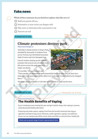 The VM Literacy Handbook
32
Fake news
Which of these statements do you think best explains what fake news is?
¨ Stuff your parents tell you
¨ Information or news stories you disagree with
¨ False news or information that is presented as real
¨ Unicorns are real
Dodgy pic - could be
from anywhere
Example text to read
www.truevapehealth.net
The Health Benefits of Vaping
If you’re looking to quit smoking this year and get in better shape, then vaping is a proven,
medically backed healthy alternative.
Producing only water vapour, vaping is free from the harmful chemicals that clog up
cigarettes and lead to lung cancer. Moreover, unlike cigarettes, vaping is not addictive.
So you can use vaping to get off the cancer sticks and shift to a chemical-free, healthy life.
Check out our great range of smart vape products here.
Prominent use of ‘true’
Climate protestors destroy park
http://www.theage.co
Yesterday’s climate protest at King’s Park,
attended by thousands of students from
across Victoria, has left behind mountain
loads of waste and even damaged trees.
Council workers picking up the rubbish
estimate that several tons of rubbish were
left strewn across the park, most of it
single-use plastic.
“It’s terrible,” a council worker said.
“These people call themselves environmentalists but look what they’ve done here.
Someone’s even spray-painted the oldest tree in the park! It might need to be chopped
down.”
The local council estimates it will take several weeks to clean up the mess.
Example text to read
T
i
c
k
i
n
g
M
i
n
d
P
r
e
v
i
e
w
 