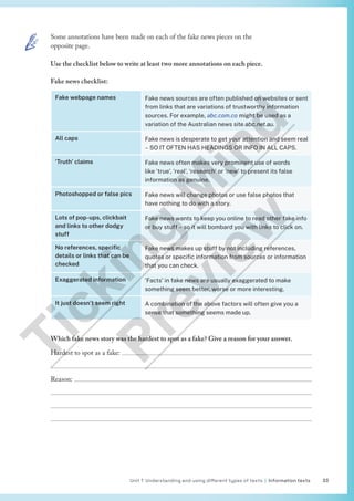 Unit 1 Understanding and using different types of texts | Information texts 33
Some annotations have been made on each of the fake news pieces on the
opposite page.
Use the checklist below to write at least two more annotations on each piece.
Fake news checklist:
Fake webpage names Fake news sources are often published on websites or sent
from links that are variations of trustworthy information
sources. For example, abc.com.co might be used as a
variation of the Australian news site abc.net.au.
All caps Fake news is desperate to get your attention and seem real
– SO IT OFTEN HAS HEADINGS OR INFO IN ALL CAPS.
‘Truth’ claims Fake news often makes very prominent use of words
like ‘true’, ‘real’, ‘research’ or ‘new’ to present its false
information as genuine.
Photoshopped or false pics Fake news will change photos or use false photos that
have nothing to do with a story.
Lots of pop-ups, clickbait
and links to other dodgy
stuff
Fake news wants to keep you online to read other fake info
or buy stuff – so it will bombard you with links to click on.
No references, specific
details or links that can be
checked
Fake news makes up stuff by not including references,
quotes or specific information from sources or information
that you can check.
Exaggerated information ‘Facts’ in fake news are usually exaggerated to make
something seem better, worse or more interesting.
It just doesn’t seem right A combination of the above factors will often give you a
sense that something seems made up.
Which fake news story was the hardest to spot as a fake? Give a reason for your answer.
Hardest to spot as a fake: 

Reason: 



T
i
c
k
i
n
g
M
i
n
d
P
r
e
v
i
e
w
 