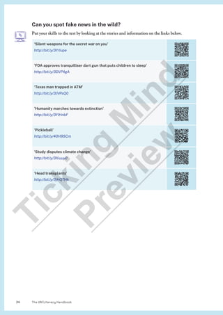 The VM Literacy Handbook
34
Can you spot fake news in the wild?
Put your skills to the test by looking at the stories and information on the links below.
‘Silent weapons for the secret war on you’
http://bit.ly/3Yr1upe
‘FDA approves tranquilliser dart gun that puts children to sleep’
http://bit.ly/3DVP4gA
‘Texas man trapped in ATM’
http://bit.ly/3JVPsQ0
‘Humanity marches towards extinction’
http://bit.ly/3YlHnbF
‘Pickleball’
http://bit.ly/40H9SCm
‘Study disputes climate change’
http://bit.ly/3Xiuuy0
‘Head transplants’
http://bit.ly/3jHQTHk
T
i
c
k
i
n
g
M
i
n
d
P
r
e
v
i
e
w
 